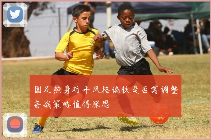 国足热身对手风格偏软是否需调整备战策略值得深思