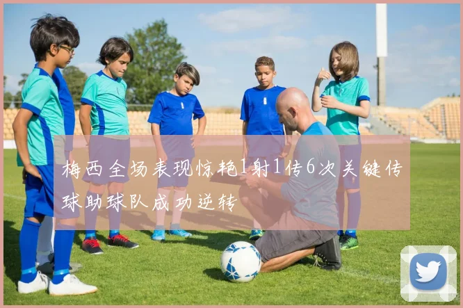 梅西全场表现惊艳1射1传6次关键传球助球队成功逆转