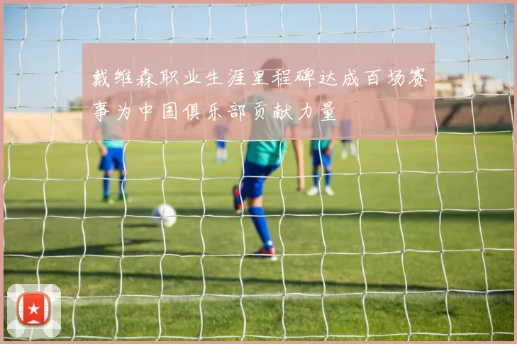 戴维森职业生涯里程碑达成百场赛事为中国俱乐部贡献力量