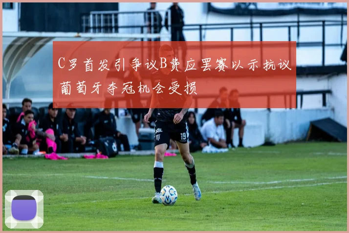 C罗首发引争议B费应罢赛以示抗议葡萄牙夺冠机会受损