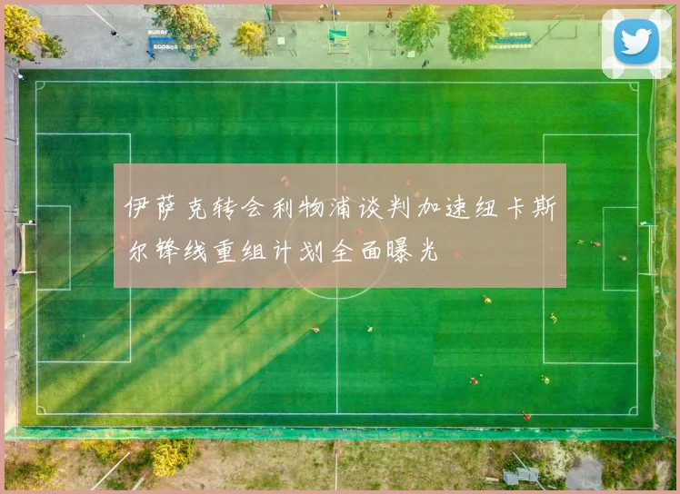 伊萨克转会利物浦谈判加速纽卡斯尔锋线重组计划全面曝光