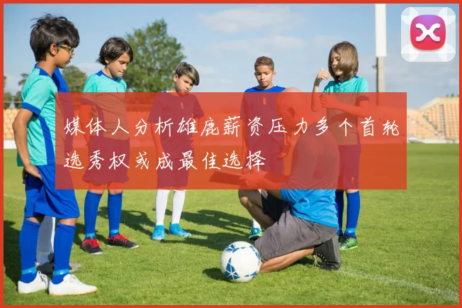 媒体人分析雄鹿薪资压力多个首轮选秀权或成最佳选择