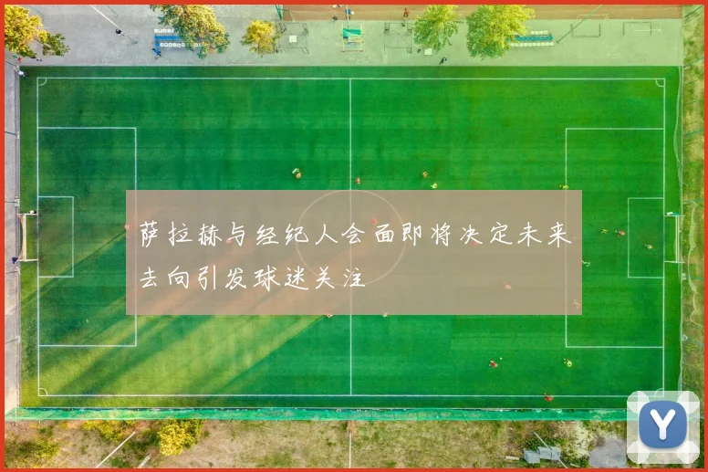 萨拉赫与经纪人会面即将决定未来去向引发球迷关注