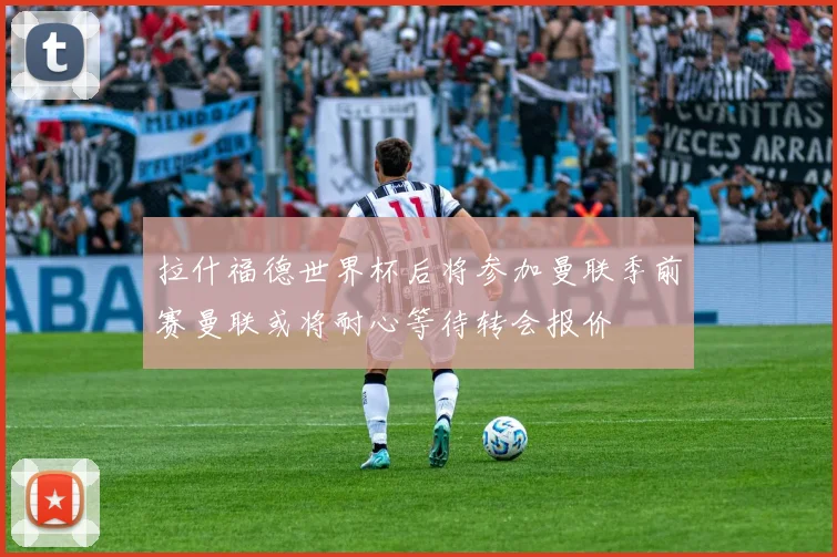拉什福德世界杯后将参加曼联季前赛曼联或将耐心等待转会报价