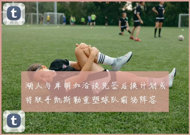 湖人与库明加洽谈先签后换计划或将联手凯斯勒重塑球队前场阵容