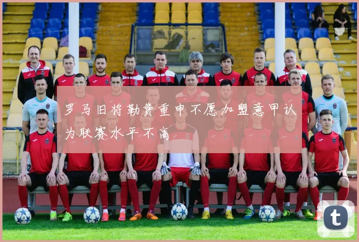 罗马旧将勒费重申不愿加盟意甲认为联赛水平不高