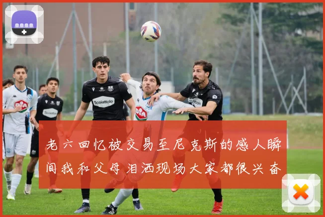 老六回忆被交易至尼克斯的感人瞬间我和父母泪洒现场大家都很兴奋