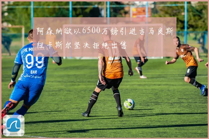 阿森纳欲以6500万镑引进吉马良斯纽卡斯尔坚决拒绝出售