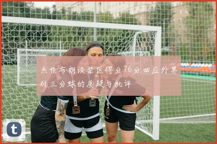 杰伦布朗谈禁区得分76分回应外界对三分球的质疑与批评