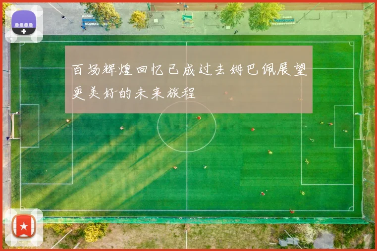 百场辉煌回忆已成过去姆巴佩展望更美好的未来旅程