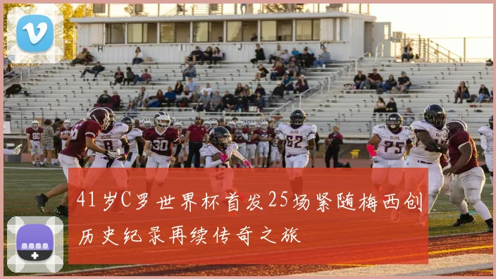 41岁C罗世界杯首发25场紧随梅西创历史纪录再续传奇之旅