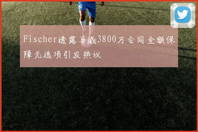 Fischer透露马威3800万合同全额保障无选项引发热议