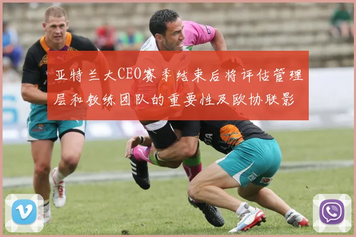 亚特兰大CEO赛季结束后将评估管理层和教练团队的重要性及欧协联影响