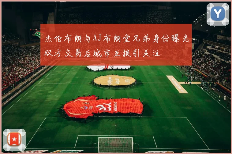 杰伦布朗与AJ布朗堂兄弟身份曝光双方交易后城市互换引关注