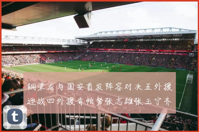 铜梁龙与国安首发阵容对决五外援迎战四外援肯帕努张志雄张玉宁齐上阵