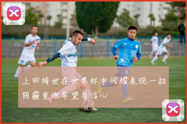 上田绮世在世界杯中闪耀表现一扫阴霾重燃希望与信心