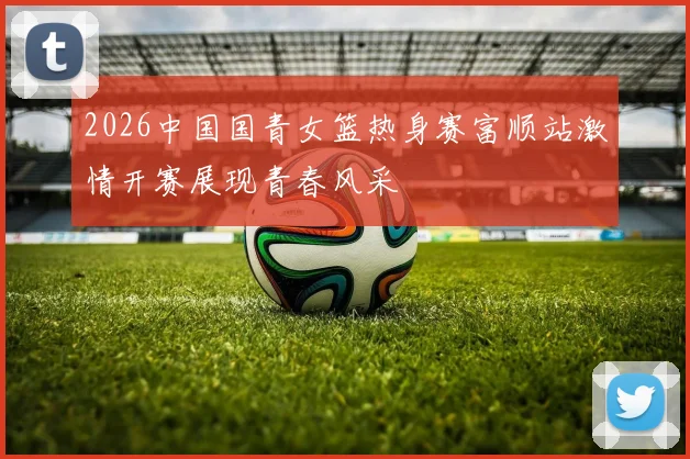 2026中国国青女篮热身赛富顺站激情开赛展现青春风采