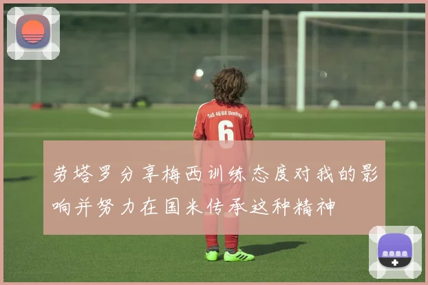 劳塔罗分享梅西训练态度对我的影响并努力在国米传承这种精神