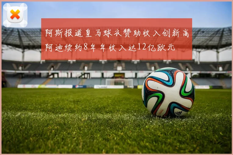 阿斯报道皇马球衣赞助收入创新高阿迪续约8年年收入达12亿欧元