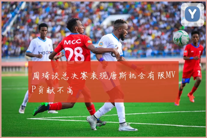 周琦谈总决赛表现唐斯机会有限MVP贡献不高