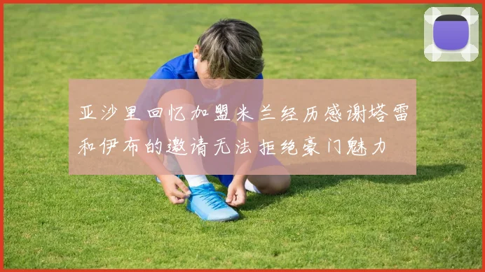 亚沙里回忆加盟米兰经历感谢塔雷和伊布的邀请无法拒绝豪门魅力