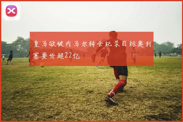 皇马欲破内马尔转会纪录目标奥利塞要价超22亿