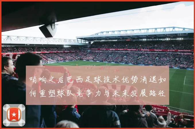 哨响之后巴西足球技术优势消退如何重塑球队竞争力与未来发展路径