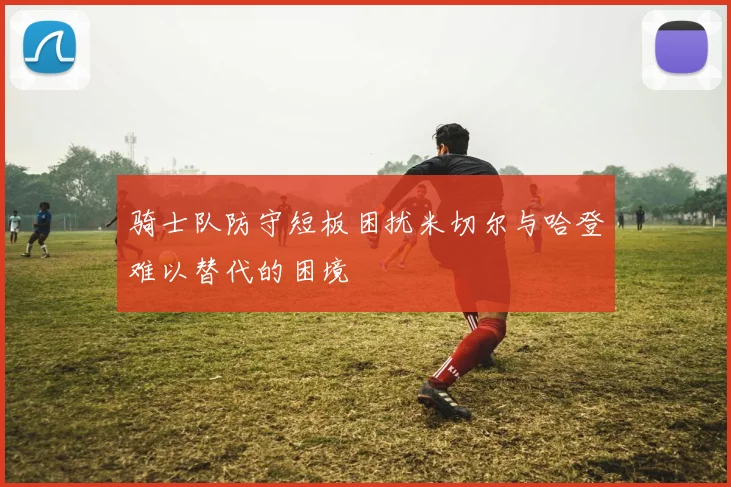 骑士队防守短板困扰米切尔与哈登难以替代的困境
