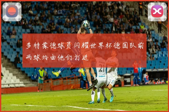 多特蒙德球员闪耀世界杯德国队前两球均由他们打进
