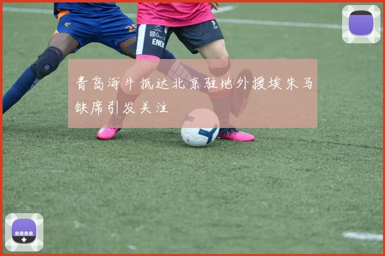 青岛海牛抵达北京驻地外援埃朱马缺席引发关注