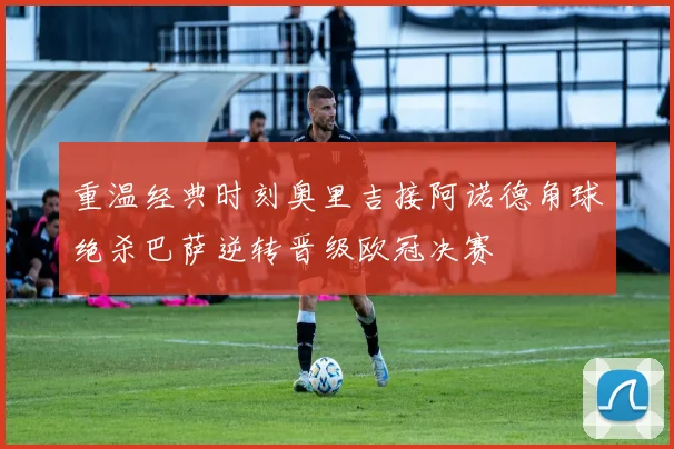 重温经典时刻奥里吉接阿诺德角球绝杀巴萨逆转晋级欧冠决赛
